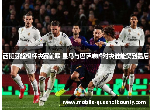 西班牙超级杯决赛前瞻 皇马与巴萨巅峰对决谁能笑到最后